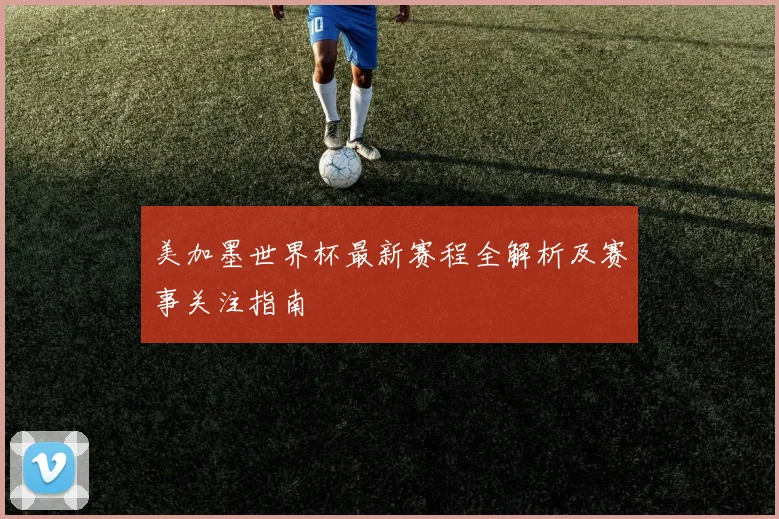 美加墨世界杯最新赛程全解析及赛事关注指南