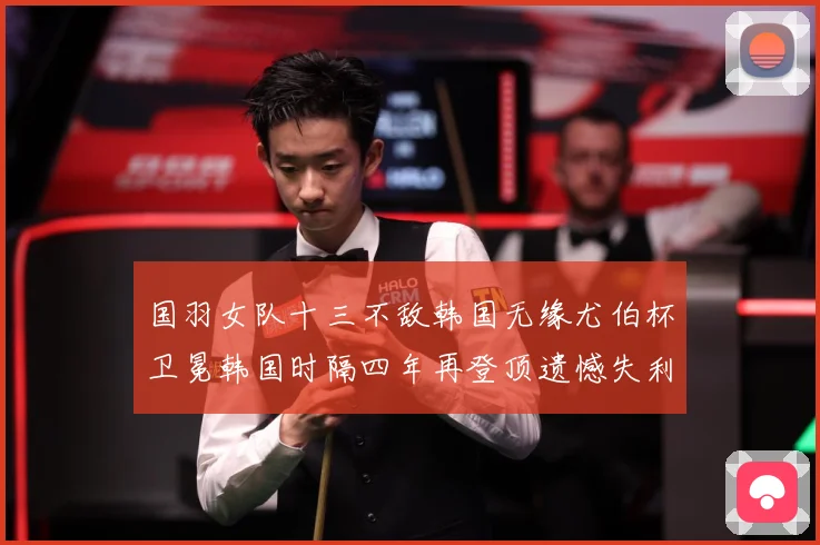 国羽女队十三不敌韩国无缘尤伯杯卫冕韩国时隔四年再登顶遗憾失利成长观察