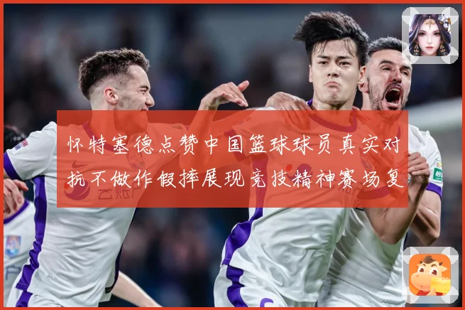 怀特塞德点赞中国篮球球员真实对抗不做作假摔展现竞技精神赛场复盘