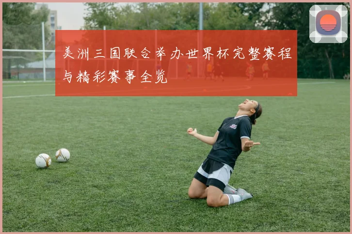 美洲三国联合举办世界杯完整赛程与精彩赛事全览