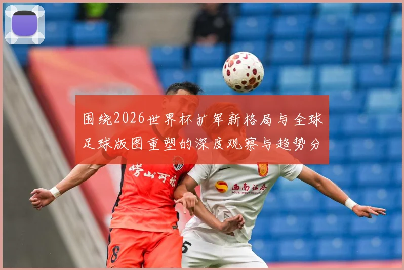 围绕2026世界杯扩军新格局与全球足球版图重塑的深度观察与趋势分析