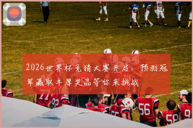 2026世界杯竞猜大赛开启，预测冠军赢取丰厚奖品等你来挑战