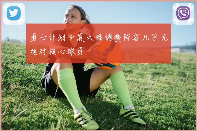 勇士计划今夏大幅调整阵容几乎无绝对核心球员