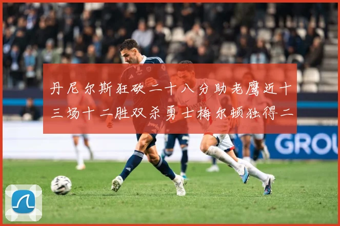 丹尼尔斯狂砍二十八分助老鹰近十三场十二胜双杀勇士梅尔顿独得二赛场复盘