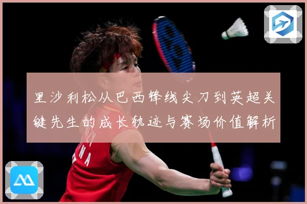 里沙利松从巴西锋线尖刀到英超关键先生的成长轨迹与赛场价值解析